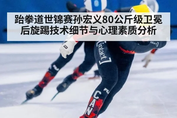 跆拳道世锦赛孙宏义80公斤级卫冕 后旋踢技术细节与心理素质分析